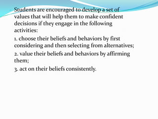- Students are encouraged to develop a set of
 values that will help them to make confident
 decisions if they engage in the following
 activities:
 1. choose their beliefs and behaviors by first
 considering and then selecting from alternatives;
 2. value their beliefs and behaviors by affirming
 them;
 3. act on their beliefs consistently.
 