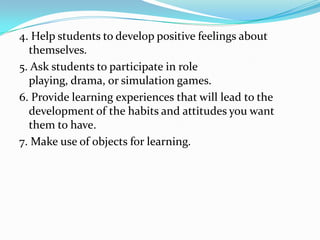 4. Help students to develop positive feelings about
  themselves.
5. Ask students to participate in role
  playing, drama, or simulation games.
6. Provide learning experiences that will lead to the
  development of the habits and attitudes you want
  them to have.
7. Make use of objects for learning.
 