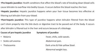 •Pre-hepatic jaundice: Health conditions that affect the blood’s rate of breaking down blood cells
cause bilirubin to overflow into bodily tissues. It occurs before the blood reaches the liver.
•Hepatic jaundice: Hepatic jaundice happens when your liver tissue becomes less effective at
filtering out bilirubin from your blood.
•Post-hepatic jaundice: This type of jaundice happens when bilirubin filtered from the blood
can’t drain properly into the bile ducts or digestive tract to be passed out of the body. It occurs
after bilirubin is filtered out in the liver and occurs because of a blockage.
Causes of pre-hepatic jaundice Symptoms of jaundice
• Malaria Fever, chills, cold sweats.
• Sickle cell anemia Abdominal pain.
• Thalassemia Dark urine & Pale yellow Stool.
Abnormal weight loss.
 