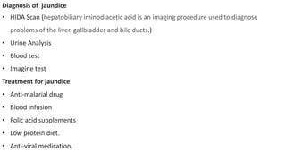 Diagnosis of jaundice
• HIDA Scan (hepatobiliary iminodiacetic acid is an imaging procedure used to diagnose
problems of the liver, gallbladder and bile ducts.)
• Urine Analysis
• Blood test
• Imagine test
Treatment for jaundice
• Anti-malarial drug
• Blood infusion
• Folic acid supplements
• Low protein diet.
• Anti-viral medication.
 