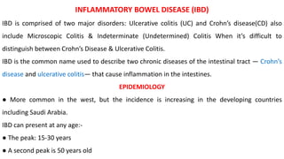 INFLAMMATORY BOWEL DISEASE (IBD)
IBD is comprised of two major disorders: Ulcerative colitis (UC) and Crohn’s disease(CD) also
include Microscopic Colitis & Indeterminate (Undetermined) Colitis When it’s difficult to
distinguish between Crohn’s Disease & Ulcerative Colitis.
IBD is the common name used to describe two chronic diseases of the intestinal tract ― Crohn’s
disease and ulcerative colitis― that cause inflammation in the intestines.
EPIDEMIOLOGY
● More common in the west, but the incidence is increasing in the developing countries
including Saudi Arabia.
IBD can present at any age:-
● The peak: 15-30 years
● A second peak is 50 years old
 