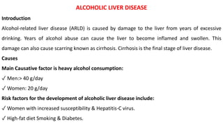 ALCOHOLIC LIVER DISEASE
Introduction
Alcohol-related liver disease (ARLD) is caused by damage to the liver from years of excessive
drinking. Years of alcohol abuse can cause the liver to become inflamed and swollen. This
damage can also cause scarring known as cirrhosis. Cirrhosis is the final stage of liver disease.
Causes
Main Causative factor is heavy alcohol consumption:
✓ Men:> 40 g/day
✓ Women: 20 g/day
Risk factors for the development of alcoholic liver disease include:
✓ Women with increased susceptibility & Hepatitis-C virus.
✓ High-fat diet Smoking & Diabetes.
 
