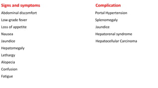 Signs and symptoms Complication
Abdominal discomfort Portal Hypertension
Low-grade fever Splenomegaly
Loss of appetite Jaundice
Nausea Hepatorenal syndrome
Jaundice Hepatocellular Carcinoma
Hepatomegaly
Lethargy
Alopecia
Confusion
Fatigue
 