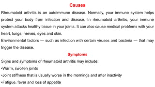 Causes
Rheumatoid arthritis is an autoimmune disease. Normally, your immune system helps
protect your body from infection and disease. In rheumatoid arthritis, your immune
system attacks healthy tissue in your joints. It can also cause medical problems with your
heart, lungs, nerves, eyes and skin.
Environmental factors — such as infection with certain viruses and bacteria — that may
trigger the disease.
Symptoms
Signs and symptoms of rheumatoid arthritis may include:
•Warm, swollen joints
•Joint stiffness that is usually worse in the mornings and after inactivity
•Fatigue, fever and loss of appetite
 