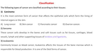 Classification
The following types of cancer are classified according to their tissues:
1) Carcinoma
It is the most common form of cancer that affects the epithelial cells which form the lining of
internal organs or the skin.
A) Lung cancer B) Skin cancer C) Pancreatic cancer D) Ovarian cancer.
2) Sarcoma
These cancer cells develop in the bones and soft tissues such as fat tissues, cartilages, blood
vessels, lymph and other supporting tissues of tendons and ligaments.
3) Leukaemia
Commonly known as blood cancer, leukaemia affects the tissues of the bone marrow which is
responsible for blood production. It is one of the fatal forms of cancer.
 