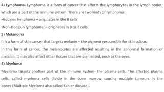 4) Lymphoma- Lymphoma is a form of cancer that affects the lymphocytes in the lymph nodes,
which are a part of the immune system. There are two kinds of lymphoma:
•Hodgkin lymphoma – originates in the B cells
•Non-Hodgkin lymphoma, – originates in B or T cells.
5) Melanoma
It is a form of skin cancer that targets melanin – the pigment responsible for skin colour.
In this form of cancer, the melanocytes are affected resulting in the abnormal formation of
melanin. It may also affect other tissues that are pigmented, such as the eyes.
6) Myeloma
Myeloma targets another part of the immune system- the plasma cells. The affected plasma
cells, called myeloma cells divide in the bone marrow causing multiple tumours in the
bones (Multiple Myeloma also called Kahler disease).
 