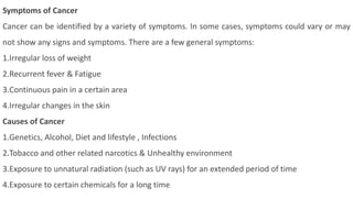 Symptoms of Cancer
Cancer can be identified by a variety of symptoms. In some cases, symptoms could vary or may
not show any signs and symptoms. There are a few general symptoms:
1.Irregular loss of weight
2.Recurrent fever & Fatigue
3.Continuous pain in a certain area
4.Irregular changes in the skin
Causes of Cancer
1.Genetics, Alcohol, Diet and lifestyle , Infections
2.Tobacco and other related narcotics & Unhealthy environment
3.Exposure to unnatural radiation (such as UV rays) for an extended period of time
4.Exposure to certain chemicals for a long time
 