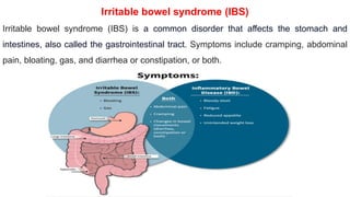 Irritable bowel syndrome (IBS)
Irritable bowel syndrome (IBS) is a common disorder that affects the stomach and
intestines, also called the gastrointestinal tract. Symptoms include cramping, abdominal
pain, bloating, gas, and diarrhea or constipation, or both.
 