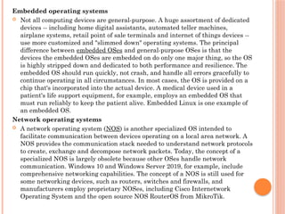 Embedded operating systems
 Not all computing devices are general-purpose. A huge assortment of dedicated
devices -- including home digital assistants, automated teller machines,
airplane systems, retail point of sale terminals and internet of things devices --
use more customized and "slimmed down" operating systems. The principal
difference between embedded OSes and general-purpose OSes is that the
devices the embedded OSes are embedded on do only one major thing, so the OS
is highly stripped down and dedicated to both performance and resilience. The
embedded OS should run quickly, not crash, and handle all errors gracefully to
continue operating in all circumstances. In most cases, the OS is provided on a
chip that's incorporated into the actual device. A medical device used in a
patient's life support equipment, for example, employs an embedded OS that
must run reliably to keep the patient alive. Embedded Linux is one example of
an embedded OS.
Network operating systems
 A network operating system (NOS) is another specialized OS intended to
facilitate communication between devices operating on a local area network. A
NOS provides the communication stack needed to understand network protocols
to create, exchange and decompose network packets. Today, the concept of a
specialized NOS is largely obsolete because other OSes handle network
communication. Windows 10 and Windows Server 2019, for example, include
comprehensive networking capabilities. The concept of a NOS is still used for
some networking devices, such as routers, switches and firewalls, and
manufacturers employ proprietary NOSes, including Cisco Internetwork
Operating System and the open source NOS RouterOS from MikroTik.
 
