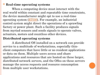  Real-time operating systems
When a computing device must interact with the
real world within constant and repeatable time constraints,
the device manufacturer might opt to use a real-time
operating system (RTOS). For example, an industrial
control system might direct the operations of a sprawling
factory or power plant. Such a facility produces signals
from myriad sensors and sends signals to operate valves,
actuators, motors and countless other devices.
Distributed operating systems
A distributed OS installed on a network can provide
service to a multitude of workstations, especially thin-
client computers that have little or no resident applications
or data on them. Multiple users access and share
applications and resources that are hosted on these larger,
distributed network servers, and the OSes on these servers
manage the access requests and resource consumption
from multiple user workstations.
 