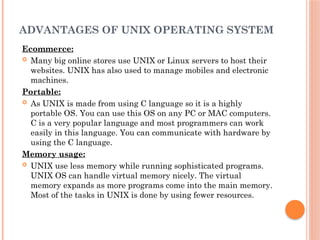 ADVANTAGES OF UNIX OPERATING SYSTEM
Ecommerce:
 Many big online stores use UNIX or Linux servers to host their
websites. UNIX has also used to manage mobiles and electronic
machines.
Portable:
 As UNIX is made from using C language so it is a highly
portable OS. You can use this OS on any PC or MAC computers.
C is a very popular language and most programmers can work
easily in this language. You can communicate with hardware by
using the C language.
Memory usage:
 UNIX use less memory while running sophisticated programs.
UNIX OS can handle virtual memory nicely. The virtual
memory expands as more programs come into the main memory.
Most of the tasks in UNIX is done by using fewer resources.
 