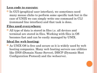 Less code to execute:
 In GUI (graphical user interface), we sometimes need
many mouse clicks to perform some specific task but in the
case of UNIX we can simply write one command in CLI
(command line interface) and that task is done.
Files used everywhere:
 All type of data is stored in files i.e. all devices and
terminal are stored in files. Working with files in OS
becomes fast and can be easily managed by UNIX.
Ideal for web hosting:
 As UNIX OS is free and secure so it is widely used by web
hosting companies. Many web hosting servers use utilities
like DNS (Domain Name Server), DHCP (Dynamic Host
Configuration Protocol) and the webserver.
 