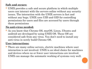 Safe and secure:
 UNIX provides a safe and secure platform in which multiple
users can interact with the servers online without any security
issues. The interaction with the UNIX servers is fast and
without any bugs. UNIX uses UID and GID for controlling
permissions for users and files are accessed by users through
these permissions
No anti-virus needed:
 As you know that Chrome OS, macOS, Linux, Ubuntu and
android are developed by using UNIX OS. These OS are
considered safe from any virus. You don’t need to install any
anti-virus in newly build Chrome OS.
User interactions:
 There are many online servers, electric machines where user
interaction is not involved. UNIX is an ideal choice for machines
and devices where no or fewer user interactions are involved.
UNIX can manage the automatic working of systems very well.
 
