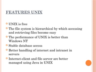 FEATURES UNIX
 UNIX is free
 The file system is hierarchical by which accessing
and retrieving files become easy
 The performance of UNIX is better than
Windows NT
 Stable database access
 Better handling of internet and intranet in
servers
 Internet-client and file server are better
managed using Java in UNIX
 