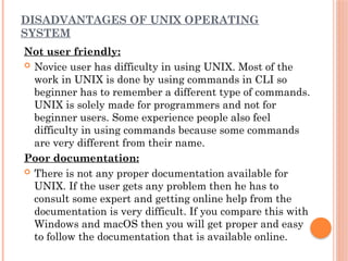 DISADVANTAGES OF UNIX OPERATING
SYSTEM
Not user friendly:
 Novice user has difficulty in using UNIX. Most of the
work in UNIX is done by using commands in CLI so
beginner has to remember a different type of commands.
UNIX is solely made for programmers and not for
beginner users. Some experience people also feel
difficulty in using commands because some commands
are very different from their name.
Poor documentation:
 There is not any proper documentation available for
UNIX. If the user gets any problem then he has to
consult some expert and getting online help from the
documentation is very difficult. If you compare this with
Windows and macOS then you will get proper and easy
to follow the documentation that is available online.
 