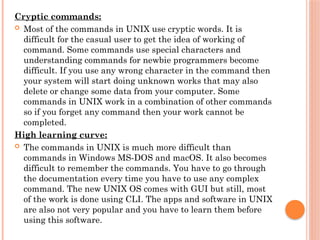 Cryptic commands:
 Most of the commands in UNIX use cryptic words. It is
difficult for the casual user to get the idea of working of
command. Some commands use special characters and
understanding commands for newbie programmers become
difficult. If you use any wrong character in the command then
your system will start doing unknown works that may also
delete or change some data from your computer. Some
commands in UNIX work in a combination of other commands
so if you forget any command then your work cannot be
completed.
High learning curve:
 The commands in UNIX is much more difficult than
commands in Windows MS-DOS and macOS. It also becomes
difficult to remember the commands. You have to go through
the documentation every time you have to use any complex
command. The new UNIX OS comes with GUI but still, most
of the work is done using CLI. The apps and software in UNIX
are also not very popular and you have to learn them before
using this software.
 