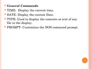  General Commands
 TIME- Display the current time.
 DATE- Display the current Date.
 TYPE- Used to display the contents or text of any
file to the display.
 PROMPT- Customizes the DOS command prompt.
 