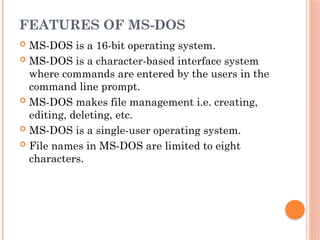 FEATURES OF MS-DOS
 MS-DOS is a 16-bit operating system.
 MS-DOS is a character-based interface system
where commands are entered by the users in the
command line prompt.
 MS-DOS makes file management i.e. creating,
editing, deleting, etc.
 MS-DOS is a single-user operating system.
 File names in MS-DOS are limited to eight
characters.
 