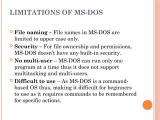 LIMITATIONS OF MS-DOS
 File naming – File names in MS-DOS are
limited to upper case only.
 Security – For file ownership and permissions,
MS-DOS doesn’t have any built-in security.
 No multi-user – MS-DOS can run only one
program at a time thus it does not support
multitasking and multi-users.
 Difficult to use – As MS-DOS is a command-
based OS thus, making it difficult for beginners
to use as it requires commands to be remembered
for specific actions.
 