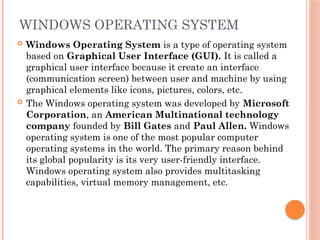 WINDOWS OPERATING SYSTEM
 Windows Operating System is a type of operating system
based on Graphical User Interface (GUI). It is called a
graphical user interface because it create an interface
(communication screen) between user and machine by using
graphical elements like icons, pictures, colors, etc.
 The Windows operating system was developed by Microsoft
Corporation, an American Multinational technology
company founded by Bill Gates and Paul Allen. Windows
operating system is one of the most popular computer
operating systems in the world. The primary reason behind
its global popularity is its very user-friendly interface.
Windows operating system also provides multitasking
capabilities, virtual memory management, etc.
 