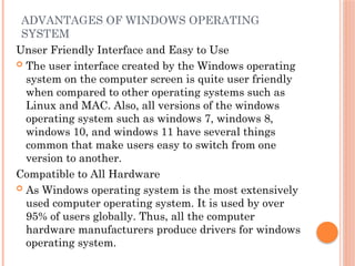 ADVANTAGES OF WINDOWS OPERATING
SYSTEM
Unser Friendly Interface and Easy to Use
 The user interface created by the Windows operating
system on the computer screen is quite user friendly
when compared to other operating systems such as
Linux and MAC. Also, all versions of the windows
operating system such as windows 7, windows 8,
windows 10, and windows 11 have several things
common that make users easy to switch from one
version to another.
Compatible to All Hardware
 As Windows operating system is the most extensively
used computer operating system. It is used by over
95% of users globally. Thus, all the computer
hardware manufacturers produce drivers for windows
operating system.
 