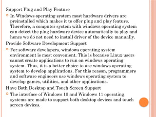 Support Plug and Play Feature
 In Windows operating system most hardware drivers are
preinstalled which makes it to offer plug and play feature.
Therefore, a computer system with windows operating system
can detect the plug hardware device automatically to play and
hence we do not need to install driver of the device manually.
Provide Software Development Support
 For software developers, windows operating system
environment is most convenient. This is because Linux users
cannot create applications to run on windows operating
system. Thus, it is a better choice to use windows operating
system to develop applications. For this reason, programmers
and software engineers use windows operating system to
develop games, utilities, and other applications.
Have Both Desktop and Touch Screen Support
 The interface of Windows 10 and Windows 11 operating
systems are made to support both desktop devices and touch
screen devices.
 