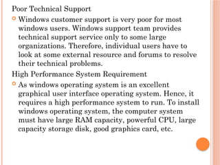 Poor Technical Support
 Windows customer support is very poor for most
windows users. Windows support team provides
technical support service only to some large
organizations. Therefore, individual users have to
look at some external resource and forums to resolve
their technical problems.
High Performance System Requirement
 As windows operating system is an excellent
graphical user interface operating system. Hence, it
requires a high performance system to run. To install
windows operating system, the computer system
must have large RAM capacity, powerful CPU, large
capacity storage disk, good graphics card, etc.
 