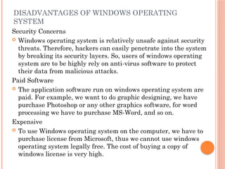 DISADVANTAGES OF WINDOWS OPERATING
SYSTEM
Security Concerns
 Windows operating system is relatively unsafe against security
threats. Therefore, hackers can easily penetrate into the system
by breaking its security layers. So, users of windows operating
system are to be highly rely on anti-virus software to protect
their data from malicious attacks.
Paid Software
 The application software run on windows operating system are
paid. For example, we want to do graphic designing, we have
purchase Photoshop or any other graphics software, for word
processing we have to purchase MS-Word, and so on.
Expensive
 To use Windows operating system on the computer, we have to
purchase license from Microsoft, thus we cannot use windows
operating system legally free. The cost of buying a copy of
windows license is very high.
 