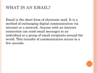WHAT IS AN EMAIL?
Email is the short form of electronic mail. It is a
method of exchanging digital communication via
internet or a network. Anyone with an internet
connection can send email messages to an
individual or a group of email recipients around the
world. This transfer of communication occurs in a
few seconds.
 
