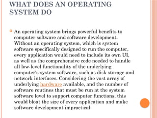 WHAT DOES AN OPERATING
SYSTEM DO
 An operating system brings powerful benefits to
computer software and software development.
Without an operating system, which is system
software specifically designed to run the computer,
every application would need to include its own UI,
as well as the comprehensive code needed to handle
all low-level functionality of the underlying
computer's system software, such as disk storage and
network interfaces. Considering the vast array of
underlying hardware available, and the number of
software routines that must be run at the system
software level to support computer functions, this
would bloat the size of every application and make
software development impractical.
 
