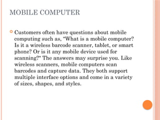 MOBILE COMPUTER
 Customers often have questions about mobile
computing such as, "What is a mobile computer?
Is it a wireless barcode scanner, tablet, or smart
phone? Or is it any mobile device used for
scanning?" The answers may surprise you. Like
wireless scanners, mobile computers scan
barcodes and capture data. They both support
multiple interface options and come in a variety
of sizes, shapes, and styles.
 