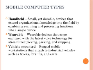 MOBILE COMPUTER TYPES
 Handheld – Small, yet durable, devices that
extend organizational knowledge into the field by
combining scanning and processing functions
into a single device
 Wearable – Wearable devices that come
equipped with the latest voice technology for
streamlined picking, packing, and shipping
 Vehicle-mounted – Rugged mobile
workstations that attach to industrial vehicles
such as trucks, forklifts, and carts
 