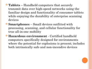  Tablets – Handheld computers that securely
transmit data over high-speed networks using the
familiar design and functionality of consumer tablets
while enjoying the durability of enterprise scanning
devices
 Smartphones – Small devices outfitted with
processing, scanning, and cellular functionality for
true all-in-one mobility
 Hazardous environment - Certified handheld
computers specifically designed for environments
where the potential for explosions is present; includes
both intrinsically safe and non-incendive devices
 