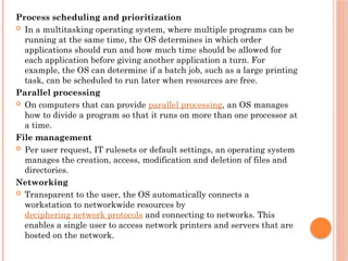 Process scheduling and prioritization
 In a multitasking operating system, where multiple programs can be
running at the same time, the OS determines in which order
applications should run and how much time should be allowed for
each application before giving another application a turn. For
example, the OS can determine if a batch job, such as a large printing
task, can be scheduled to run later when resources are free.
Parallel processing
 On computers that can provide parallel processing, an OS manages
how to divide a program so that it runs on more than one processor at
a time.
File management
 Per user request, IT rulesets or default settings, an operating system
manages the creation, access, modification and deletion of files and
directories.
Networking
 Transparent to the user, the OS automatically connects a
workstation to networkwide resources by
deciphering network protocols and connecting to networks. This
enables a single user to access network printers and servers that are
hosted on the network.
 