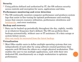Security
 Using policies defined and authorized by IT, the OS enforces security
access controls and encryption for users, applications and data.
Performance monitoring and error detection
 The OS continually monitors computer performance and produces system
logs that assist in fine-tuning for optimal performance and resolving
issues that concern resource utilization, performance slowdowns and
bottlenecks, and error resolution.
Backup and recovery
 Data can be backed up periodically throughout the day, nightly, weekly
or at whatever frequency that's defined. The OS can perform these
backups automatically, without user or IT assistance. If a data outage or
system failure occurs,
data can easily be recovered from the latest backup.
Virtualization
 Most OSes enable users to define multiple operating systems that run
independently of each other by using software-created partitions that
separate each OS from the others on a single physical workstation. This
enables the user to run multiple applications, each with their own
dedicated OS, simultaneously on a single workstation to optimize
performance.
 