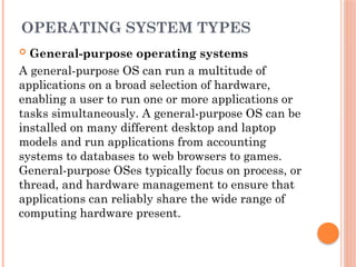 OPERATING SYSTEM TYPES
 General-purpose operating systems
A general-purpose OS can run a multitude of
applications on a broad selection of hardware,
enabling a user to run one or more applications or
tasks simultaneously. A general-purpose OS can be
installed on many different desktop and laptop
models and run applications from accounting
systems to databases to web browsers to games.
General-purpose OSes typically focus on process, or
thread, and hardware management to ensure that
applications can reliably share the wide range of
computing hardware present.
 