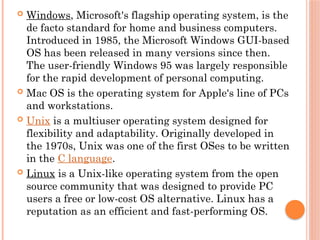  Windows, Microsoft's flagship operating system, is the
de facto standard for home and business computers.
Introduced in 1985, the Microsoft Windows GUI-based
OS has been released in many versions since then.
The user-friendly Windows 95 was largely responsible
for the rapid development of personal computing.
 Mac OS is the operating system for Apple's line of PCs
and workstations.
 Unix is a multiuser operating system designed for
flexibility and adaptability. Originally developed in
the 1970s, Unix was one of the first OSes to be written
in the C language.
 Linux is a Unix-like operating system from the open
source community that was designed to provide PC
users a free or low-cost OS alternative. Linux has a
reputation as an efficient and fast-performing OS.
 