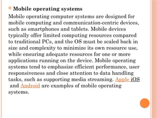 Mobile operating systems
Mobile operating computer systems are designed for
mobile computing and communication-centric devices,
such as smartphones and tablets. Mobile devices
typically offer limited computing resources compared
to traditional PCs, and the OS must be scaled back in
size and complexity to minimize its own resource use,
while ensuring adequate resources for one or more
applications running on the device. Mobile operating
systems tend to emphasize efficient performance, user
responsiveness and close attention to data handling
tasks, such as supporting media streaming. Apple iOS
and Android are examples of mobile operating
systems.
 