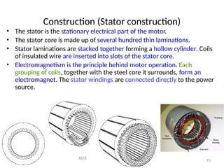 MZS
FKEE, UMP
10
Construction (Stator construction)
• The stator is the stationary electrical part of the motor.
• The stator core is made up of several hundred thin laminations.
• Stator laminations are stacked together forming a hollow cylinder. Coils
of insulated wire are inserted into slots of the stator core.
• Electromagnetism is the principle behind motor operation. Each
grouping of coils, together with the steel core it surrounds, form an
electromagnet. The stator windings are connected directly to the power
source.
 