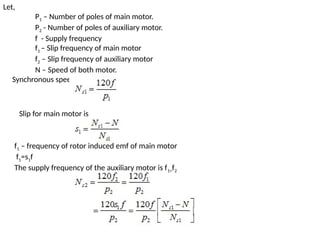 Let,
P1 – Number of poles of main motor.
P2 - Number of poles of auxiliary motor.
f - Supply frequency
f1 – Slip frequency of main motor
f2 – Slip frequency of auxiliary motor
N – Speed of both motor.
Synchronous speed of the main motor is given by
Slip for main motor is
f1 – frequency of rotor induced emf of main motor
f1=s1f
The supply frequency of the auxiliary motor is f1=f2
 