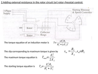 2.Adding external resistance in the rotor circuit (or) rotor rheostat control:
The torque equation of an induction motor is
The slip corresponding to maximum torque is given by
The maximum torque equation is
The starting torque equation is
2
2
2
2
2
2
2
)
(sX
R
R
sE
T


2
2
2
, R
s
X
R
s m
m 

2
2
2
max
2X
E
T 
2
2
2
2
2
2
2
X
R
R
E
Tst


 