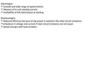 Advantages:
 Smooth and wide range of speed control.
 Absence of in-rush starting current.
 Availability of full rated torque at starting.
Disadvantages:
 Reduced efficiency because of slip power is wasted in the rotor circuit resistance.
Unbalance in voltage and current if rotor circuit resistance are not equal.
 Speed changes with load variation.
 