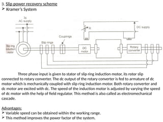 3. Slip power recovery scheme
 Kramer’s System
Three phase input is given to stator of slip ring induction motor, its rotor slip
connected to rotary converter. The dc output of the rotary converter is fed to armature of dc
motor which is mechanically coupled with slip ring induction motor. Both rotary converter and
dc motor are excited with dc. The speed of the induction motor is adjusted by varying the speed
of dc motor with the help of field regulator. This method is also called as electromechanical
cascade.
Advantages:
 Variable speed can be obtained within the working range.
 This method improves the power factor of the system.
 