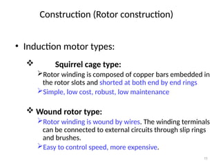 11
• Induction motor types:
 Squirrel cage type:
Rotor winding is composed of copper bars embedded in
the rotor slots and shorted at both end by end rings
Simple, low cost, robust, low maintenance
 Wound rotor type:
Rotor winding is wound by wires. The winding terminals
can be connected to external circuits through slip rings
and brushes.
Easy to control speed, more expensive.
Construction (Rotor construction)
 