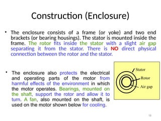 18
Construction (Enclosure)
• The enclosure consists of a frame (or yoke) and two end
brackets (or bearing housings). The stator is mounted inside the
frame. The rotor fits inside the stator with a slight air gap
separating it from the stator. There is NO direct physical
connection between the rotor and the stator.
Stator
Rotor
Air gap
• The enclosure also protects the electrical
and operating parts of the motor from
harmful effects of the environment in which
the motor operates. Bearings, mounted on
the shaft, support the rotor and allow it to
turn. A fan, also mounted on the shaft, is
used on the motor shown below for cooling.
 
