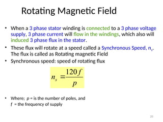 20
Rotating Magnetic Field
• When a 3 phase stator winding is connected to a 3 phase voltage
supply, 3 phase current will flow in the windings, which also will
induced 3 phase flux in the stator.
• These flux will rotate at a speed called a Synchronous Speed, ns.
The flux is called as Rotating magnetic Field
• Synchronous speed: speed of rotating flux
• Where; p = is the number of poles, and
f = the frequency of supply
p
f
ns
120

 