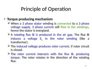 38
Principle of Operation
• Torque producing mechanism
 When a 3 phase stator winding is connected to a 3 phase
voltage supply, 3 phase current will flow in the windings,
hence the stator is energized.
 A rotating flux Φ is produced in the air gap. The flux Φ
induces a voltage Ea in the rotor winding (like a
transformer).
 The induced voltage produces rotor current, if rotor circuit
is closed.
 The rotor current interacts with the flux Φ, producing
torque. The rotor rotates in the direction of the rotating
flux.
 