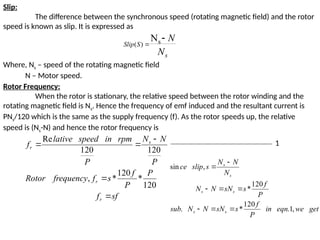 Slip:
The difference between the synchronous speed (rotating magnetic field) and the rotor
speed is known as slip. It is expressed as
Where, Ns – speed of the rotating magnetic field
N – Motor speed.
Rotor Frequency:
When the rotor is stationary, the relative speed between the rotor winding and the
rotating magnetic field is Ns. Hence the frequency of emf induced and the resultant current is
PNs/120 which is the same as the supply frequency (f). As the rotor speeds up, the relative
speed is (Ns-N) and hence the rotor frequency is
s
S
Slip
N
N

 s
)
(
N
sf
f
P
P
f
s
f
frequency
Rotor
P
N
N
P
rpm
in
speed
lative
f
r
r
s
r





120
*
120
*
,
120
120
Re
get
we
eqn
in
P
f
s
sN
N
N
sub
P
f
s
sN
N
N
N
N
N
s
slip
ce
s
s
s
s
s
s
,
1
.
120
*
.
120
*
,
sin








1
 