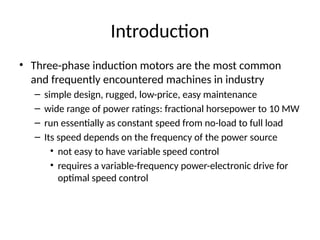 Introduction
• Three-phase induction motors are the most common
and frequently encountered machines in industry
– simple design, rugged, low-price, easy maintenance
– wide range of power ratings: fractional horsepower to 10 MW
– run essentially as constant speed from no-load to full load
– Its speed depends on the frequency of the power source
• not easy to have variable speed control
• requires a variable-frequency power-electronic drive for
optimal speed control
 