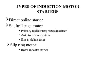 TYPES OF INDUCTION MOTOR
STARTERS
Direct online starter
Squirrel cage motor
• Primary resistor (or) rheostat starter
• Auto transformer starter
• Star to delta starter
Slip ring motor
• Rotor rheostat starter
 